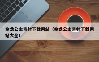 禹城金龙公主素材下载网站（金龙公主素材下载网站大全）